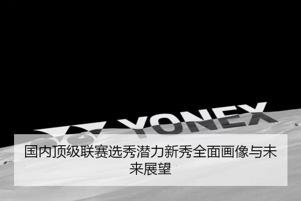 国内顶级联赛选秀潜力新秀全面画像与未来展望